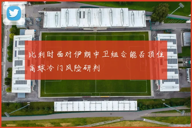 比利时面对伊朗中卫组合能否顶住高球冷门风险研判