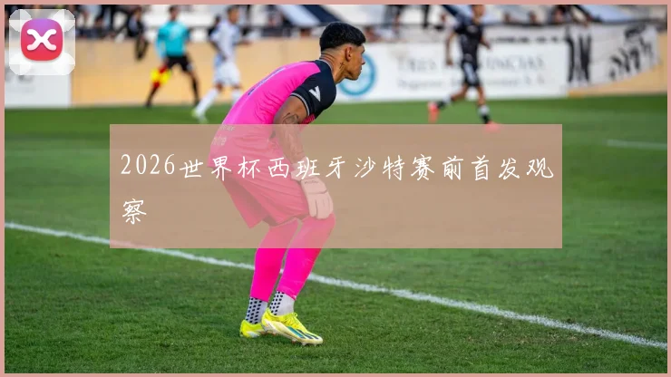 2026世界杯西班牙沙特赛前首发观察