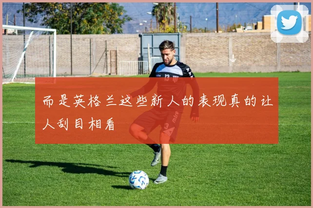 而是英格兰这些新人的表现真的让人刮目相看