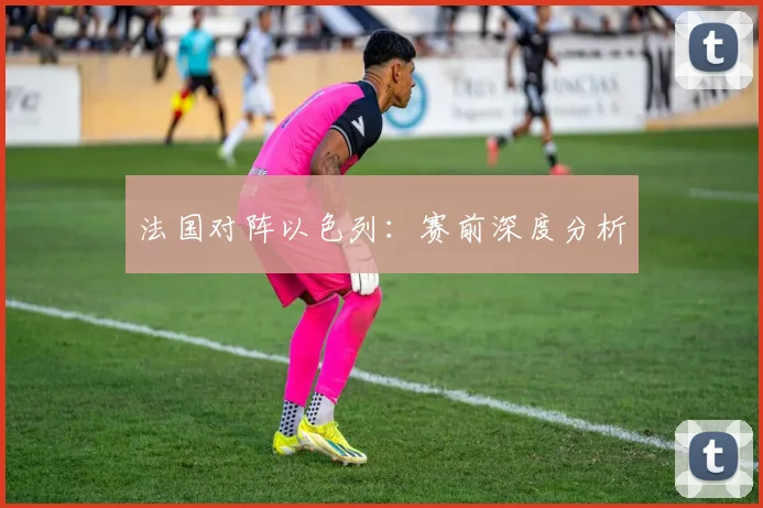 法国对阵以色列：赛前深度分析