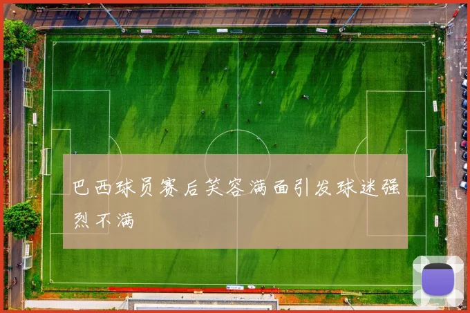 巴西球员赛后笑容满面引发球迷强烈不满