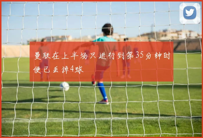 曼联在上半场只进行到第35分钟时便已丢掉4球