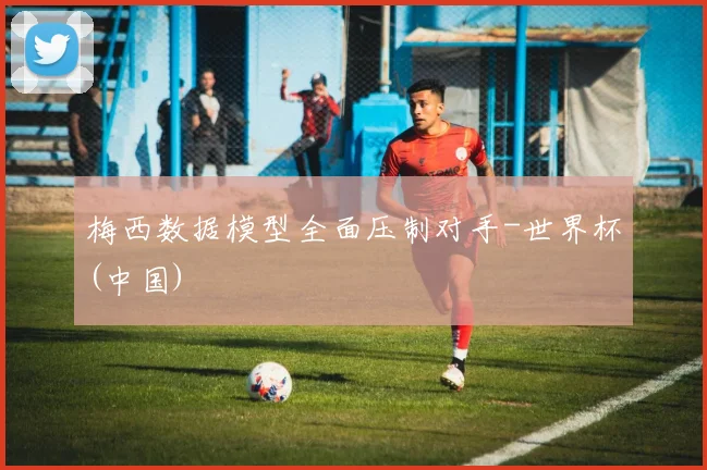 梅西数据模型全面压制对手-世界杯(中国)