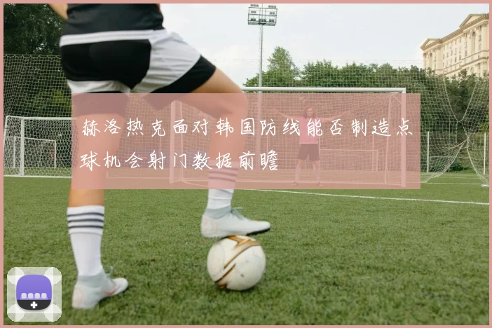 赫洛热克面对韩国防线能否制造点球机会射门数据前瞻