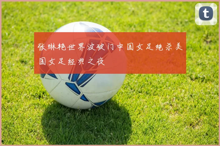 张琳艳世界波破门中国女足绝杀美国女足经典之夜