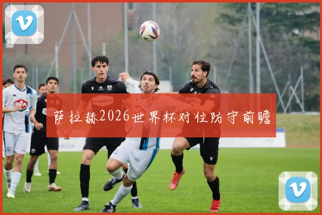 萨拉赫2026世界杯对位防守前瞻