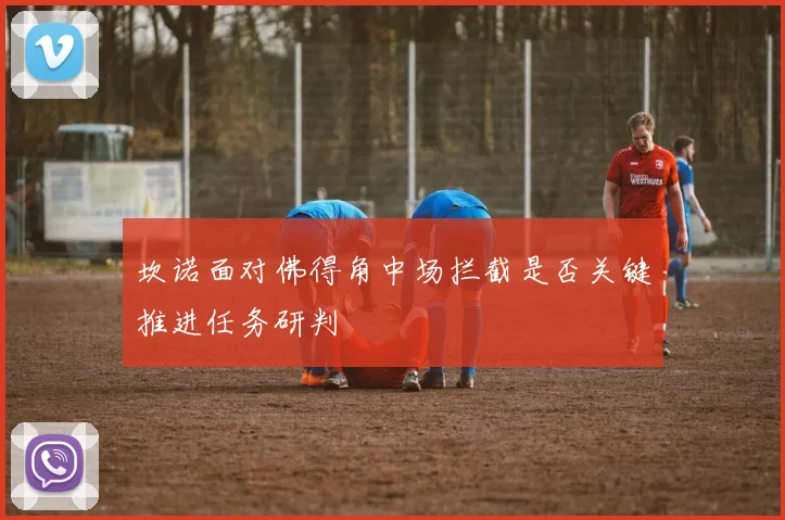 坎诺面对佛得角中场拦截是否关键推进任务研判