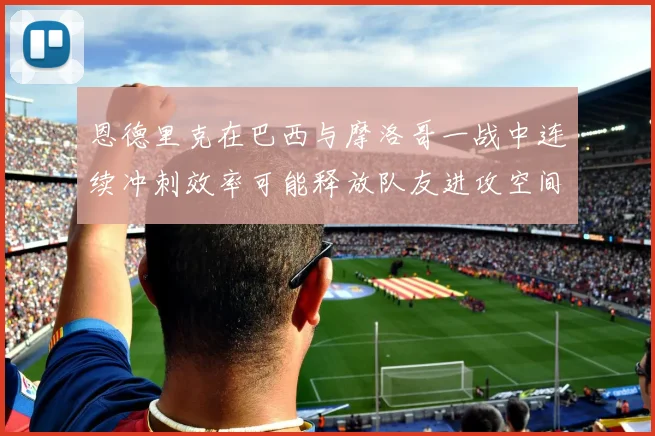 恩德里克在巴西与摩洛哥一战中连续冲刺效率可能释放队友进攻空间