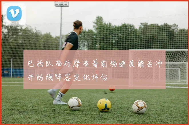 巴西队面对摩洛哥前场速度能否冲开防线阵容变化评估