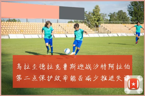 乌拉圭德拉克鲁斯迎战沙特阿拉伯第二点保护效率能否减少推进失误
