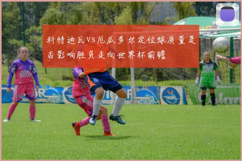 科特迪瓦vs厄瓜多尔定位球质量是否影响胜负走向世界杯前瞻