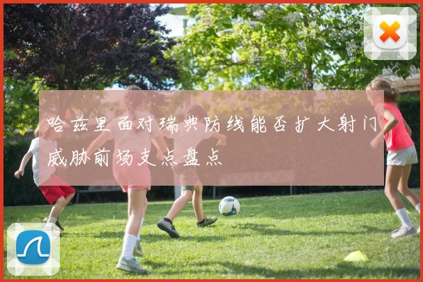 哈兹里面对瑞典防线能否扩大射门威胁前场支点盘点