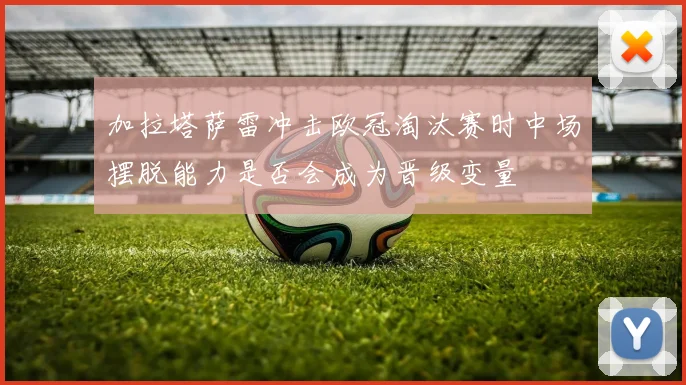加拉塔萨雷冲击欧冠淘汰赛时中场摆脱能力是否会成为晋级变量