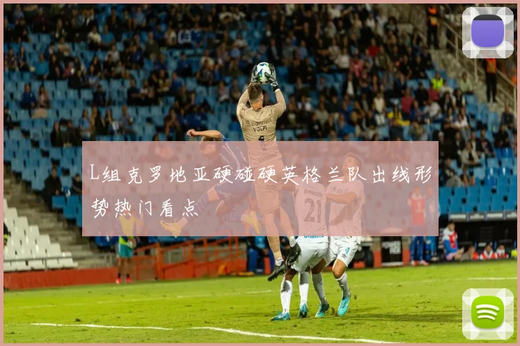 L组克罗地亚硬碰硬英格兰队出线形势热门看点