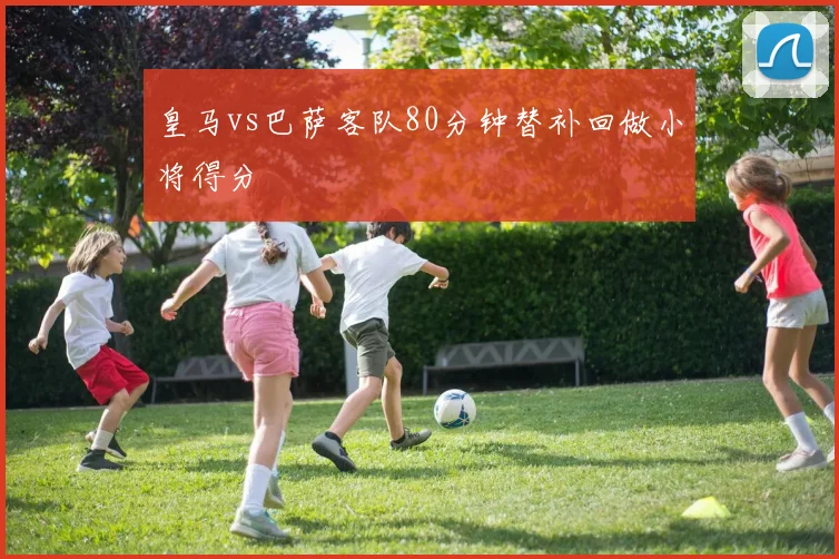 皇马vs巴萨客队80分钟替补回做小将得分