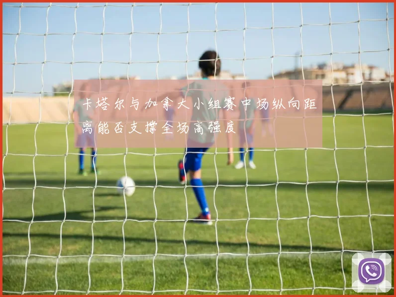卡塔尔与加拿大小组赛中场纵向距离能否支撑全场高强度