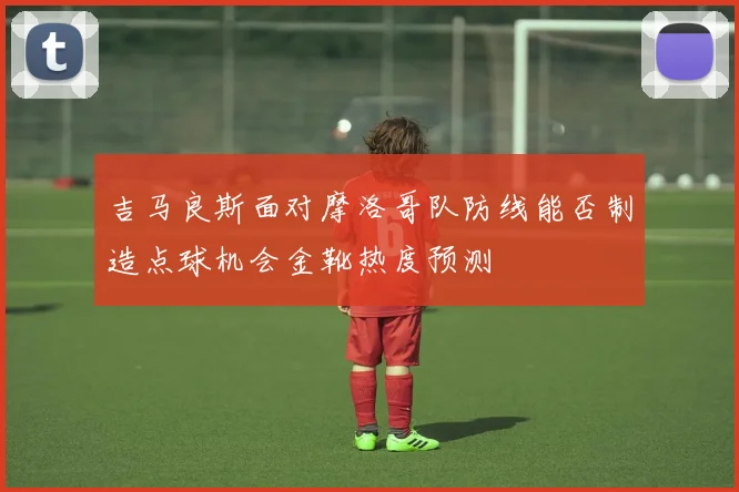 吉马良斯面对摩洛哥队防线能否制造点球机会金靴热度预测
