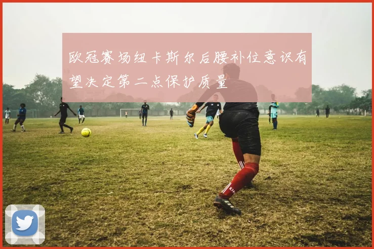 欧冠赛场纽卡斯尔后腰补位意识有望决定第二点保护质量