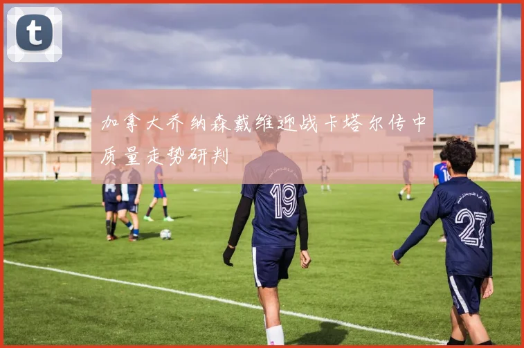 加拿大乔纳森戴维迎战卡塔尔传中质量走势研判