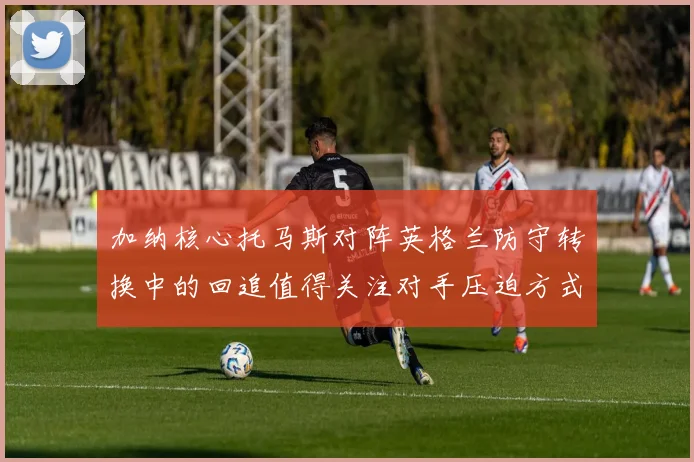 加纳核心托马斯对阵英格兰防守转换中的回追值得关注对手压迫方式