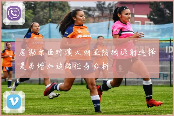 居勒尔面对澳大利亚防线远射选择是否增加边路任务分析