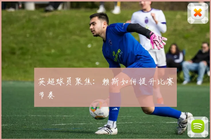 英超球员聚焦：赖斯如何提升比赛节奏