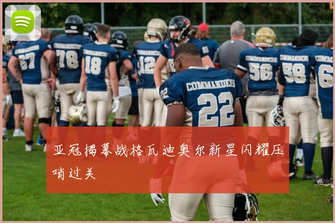 亚冠揭幕战格瓦迪奥尔新星闪耀压哨过关